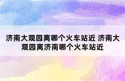 济南大观园离哪个火车站近 济南大观园离济南哪个火车站近